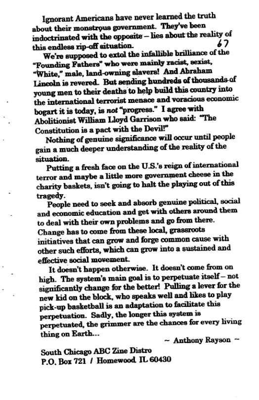 Ignorant Americans have never learned the truth about their monstrous government. They’ve been indoctrinated with the opposite — lies about the reality of this endless rip-off situation. é7 We’re supposed to extal the infallible brilliance of the “Founding Fathers” who were mainly racist, sexist, “White,” male, land-owning slavers! And Abraham Lincoln is revered. But sending bundreds of thousands of young men to their deaths to help build this country into bogart it is today, is not “progress.” I agree with Constitution is a pact with the Devil” Nothing of genuine significance will occur until people gain a much deeper understanding of the reality of the ain & Putting a fresh face on the U.S’s reign of international terror and maybe a little more government cheese in the charity baskets, isn’t going to halt the playing out of this tragedy. People need to seek and absorb genuine political, social and economic education and get with others around them to deal with their own problems and go from there. Change has to come from these local, grassroots initiatives that can grow and forge common cause with other such efforts, which can grow into a sustained and effective social movement. 1t doesn’t happen otherwise. It doesn’t come from on high. The system’s main goal is to perpetuate itself — not significantly change for the better! Pulling a lever for the new kid on the block, who speaks well and likes to play pick-up basketball is an adaptation to facilitate this perpetuation. Sadly, the longer this system i perpetuated, the grimmer are the chances for every living thing on Earth.... ~ Anthony Rayson ~ South Chicago ABC Zine Distro P.0. Box 721 | Homewood IL 60430
